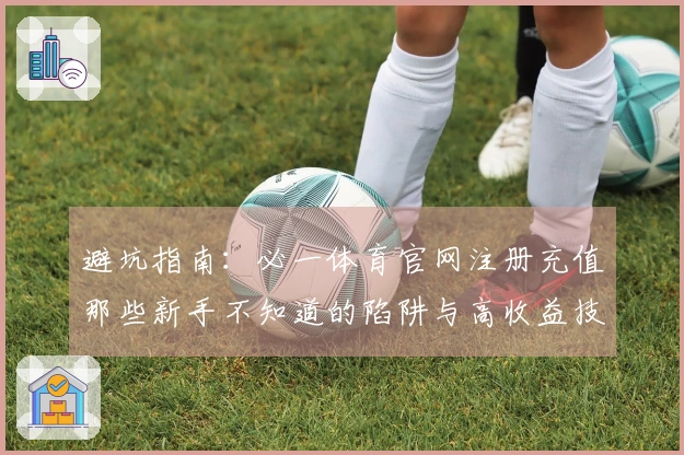 避坑指南：必一体育官网注册充值那些新手不知道的陷阱与高收益技巧
