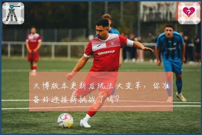 火博版本更新后玩法大变革,你准备好迎接新挑战了吗?