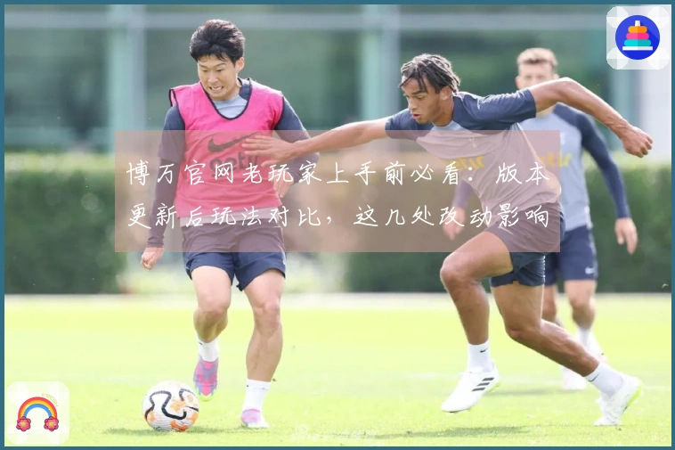 博万官网老玩家上手前必看：版本更新后玩法对比，这几处改动影响太大了