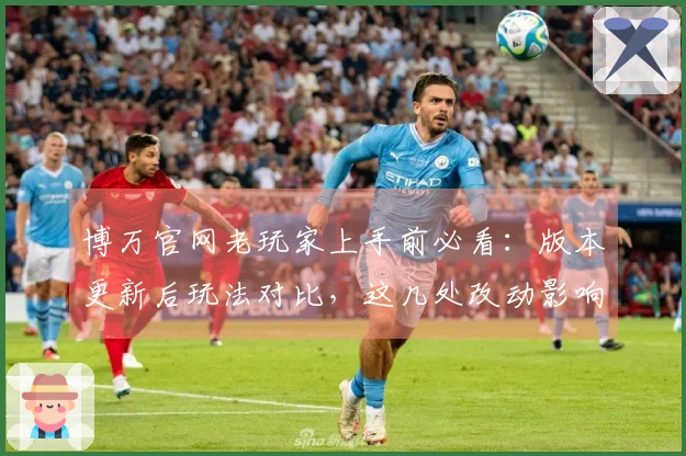 博万官网老玩家上手前必看：版本更新后玩法对比，这几处改动影响太大了