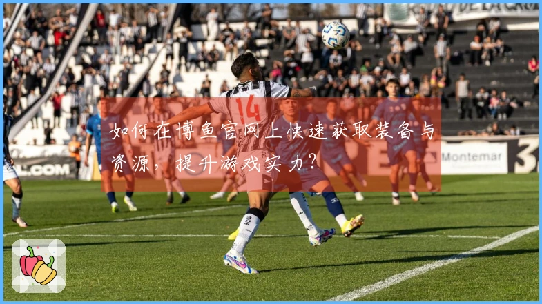 如何在博鱼官网上快速获取装备与资源，提升游戏实力？